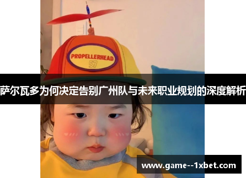 萨尔瓦多为何决定告别广州队与未来职业规划的深度解析