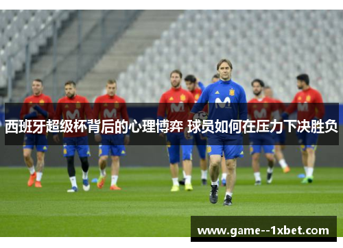西班牙超级杯背后的心理博弈 球员如何在压力下决胜负 西班牙超级杯背后的心理博弈 球员如何在压力下决胜负