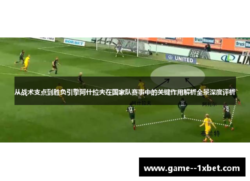从战术支点到胜负引擎阿什拉夫在国家队赛事中的关键作用解析全景深度评析 从战术支点到胜负引擎阿什拉夫在国家队赛事中的关键作用解析全景深度评析