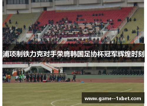 浦项制铁力克对手荣膺韩国足协杯冠军辉煌时刻