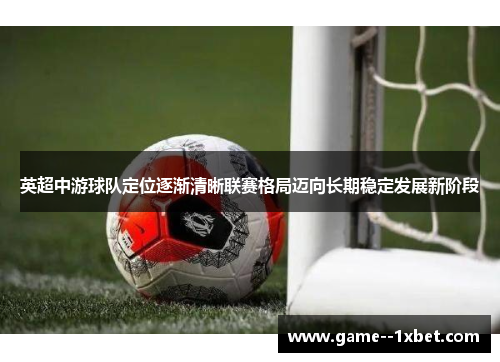 英超中游球队定位逐渐清晰联赛格局迈向长期稳定发展新阶段 英超中游球队定位逐渐清晰联赛格局迈向长期稳定发展新阶段