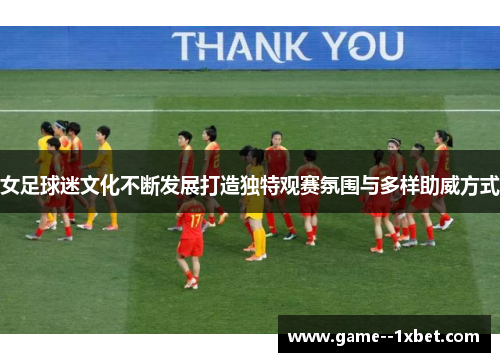 女足球迷文化不断发展打造独特观赛氛围与多样助威方式